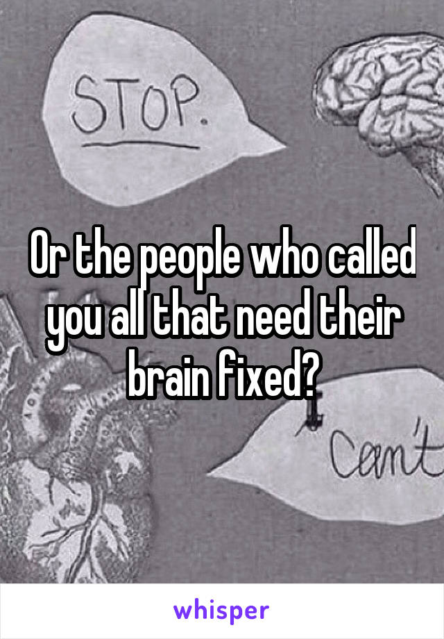 Or the people who called you all that need their brain fixed?