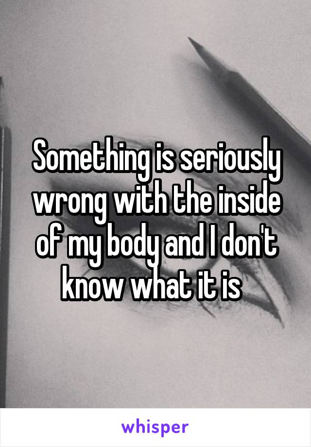 Something is seriously wrong with the inside of my body and I don't know what it is  