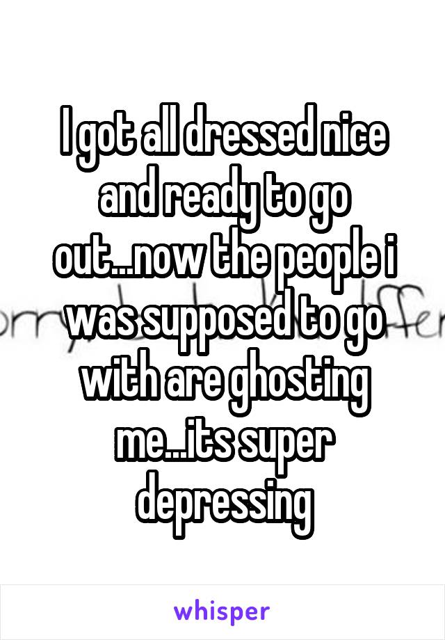 I got all dressed nice and ready to go out...now the people i was supposed to go with are ghosting me...its super depressing