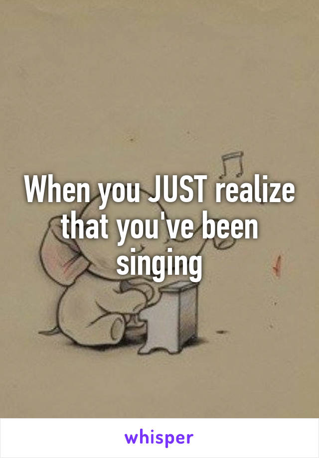 When you JUST realize that you've been singing