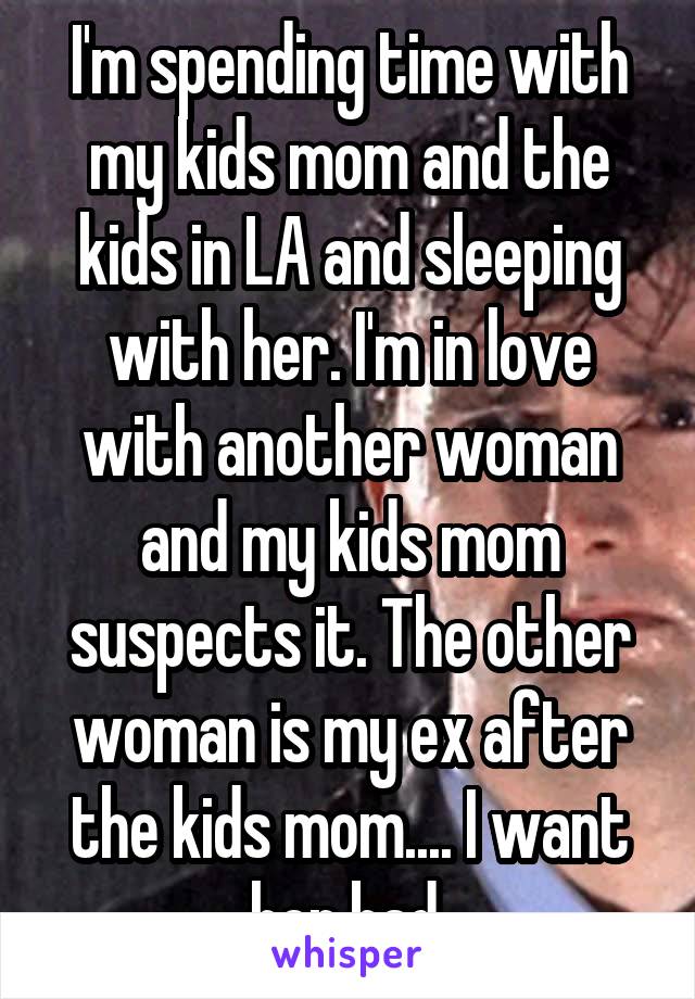 I'm spending time with my kids mom and the kids in LA and sleeping with her. I'm in love with another woman and my kids mom suspects it. The other woman is my ex after the kids mom.... I want her bad.