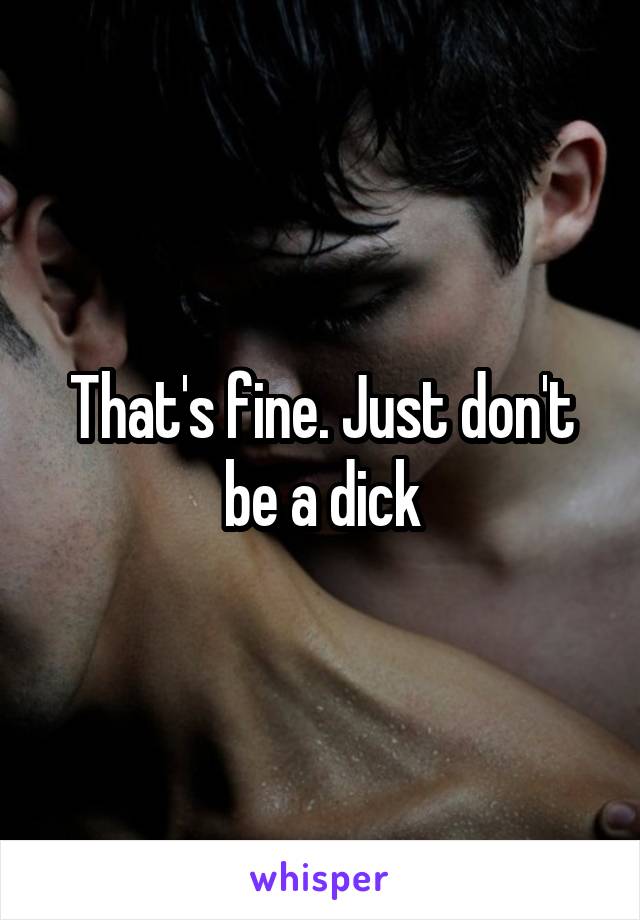 That's fine. Just don't be a dick