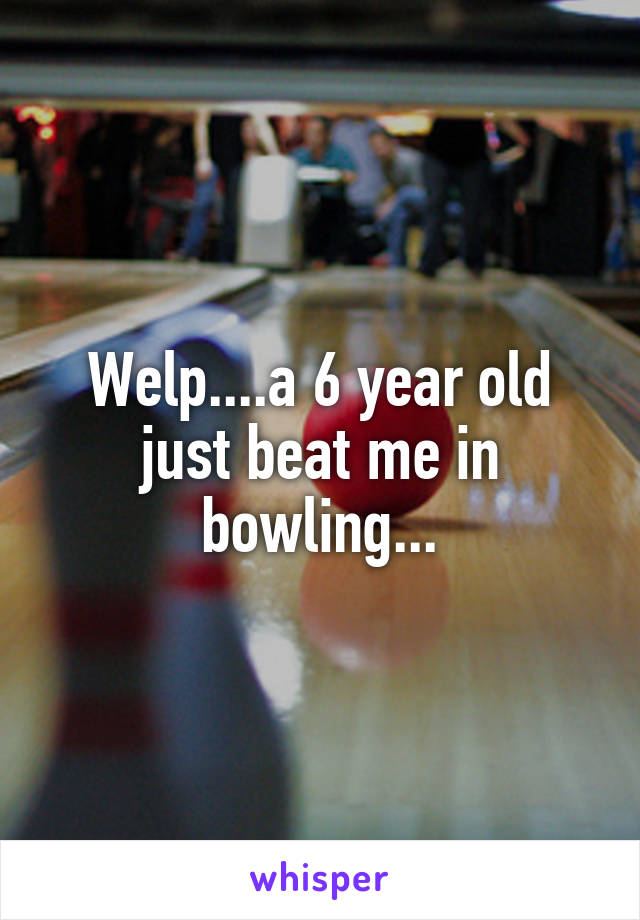 Welp....a 6 year old just beat me in bowling...