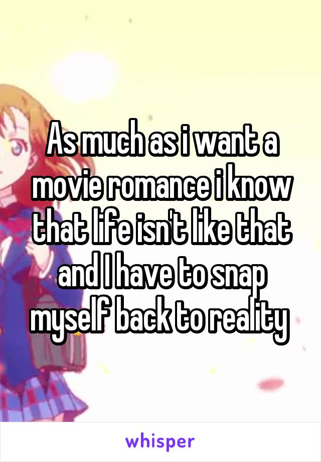 As much as i want a movie romance i know that life isn't like that and I have to snap myself back to reality 