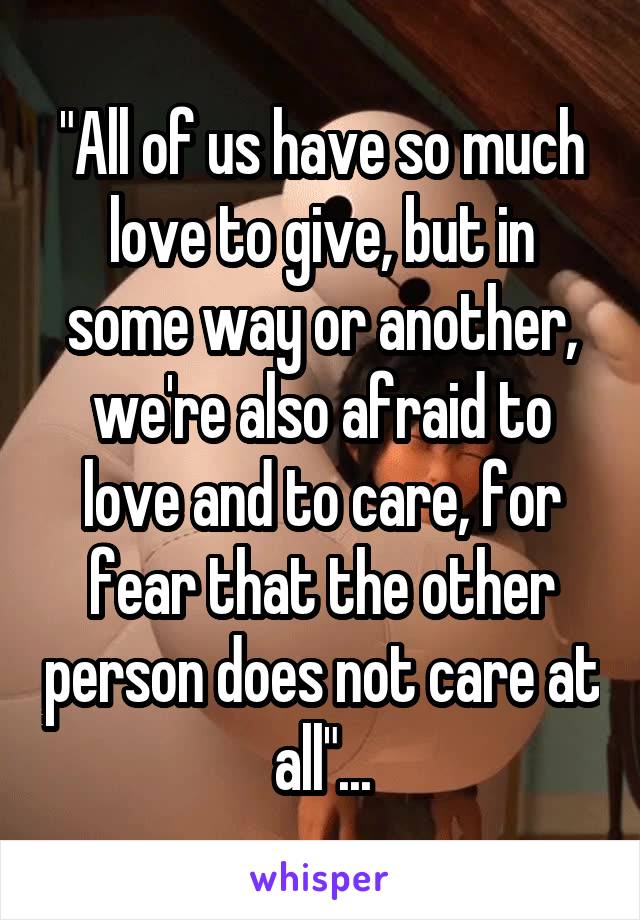 "All of us have so much love to give, but in some way or another, we're also afraid to love and to care, for fear that the other person does not care at all"...