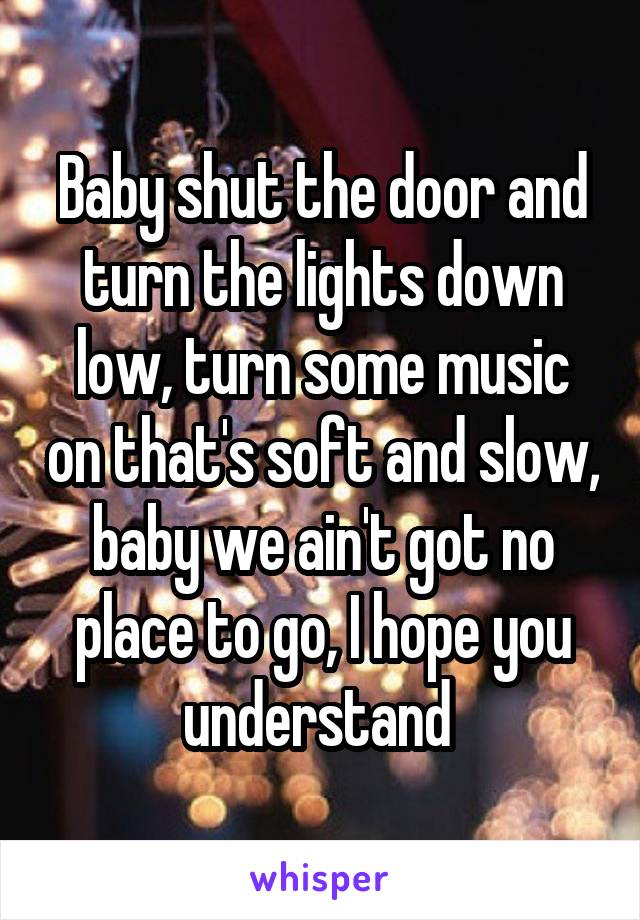 Baby shut the door and turn the lights down low, turn some music on that's soft and slow, baby we ain't got no place to go, I hope you understand 