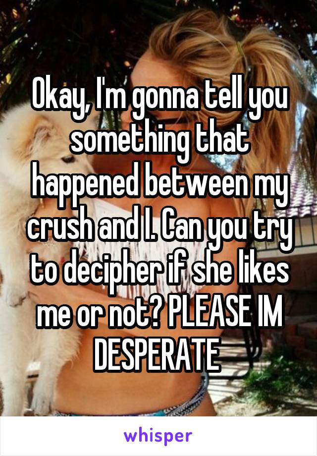 Okay, I'm gonna tell you something that happened between my crush and I. Can you try to decipher if she likes me or not? PLEASE IM DESPERATE 