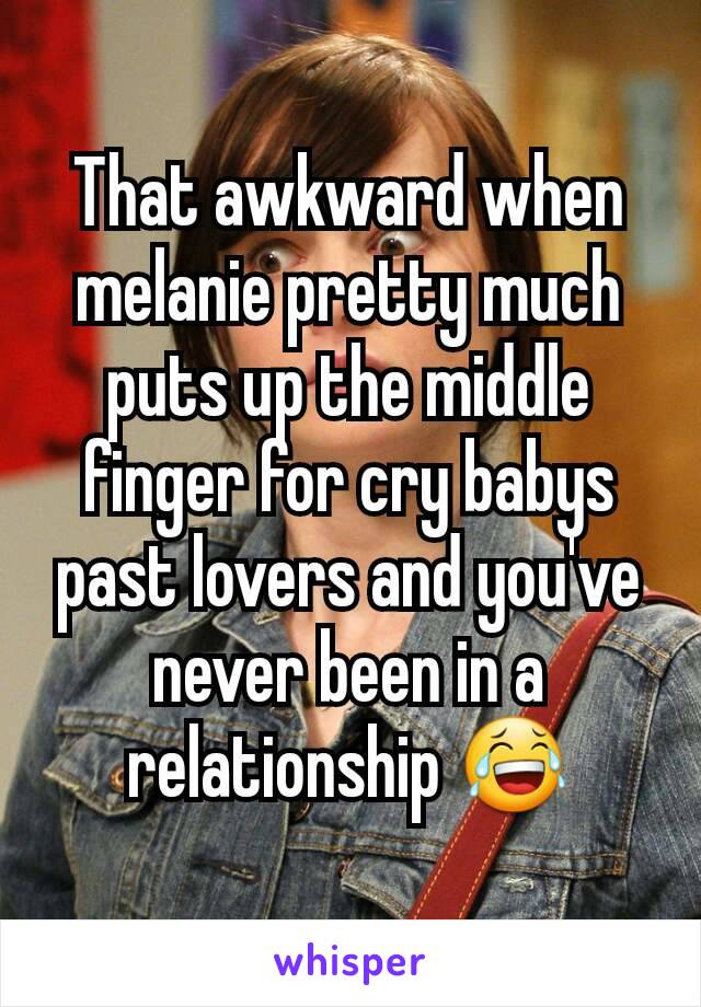 That awkward when melanie pretty much puts up the middle finger for cry babys past lovers and you've never been in a relationship 😂