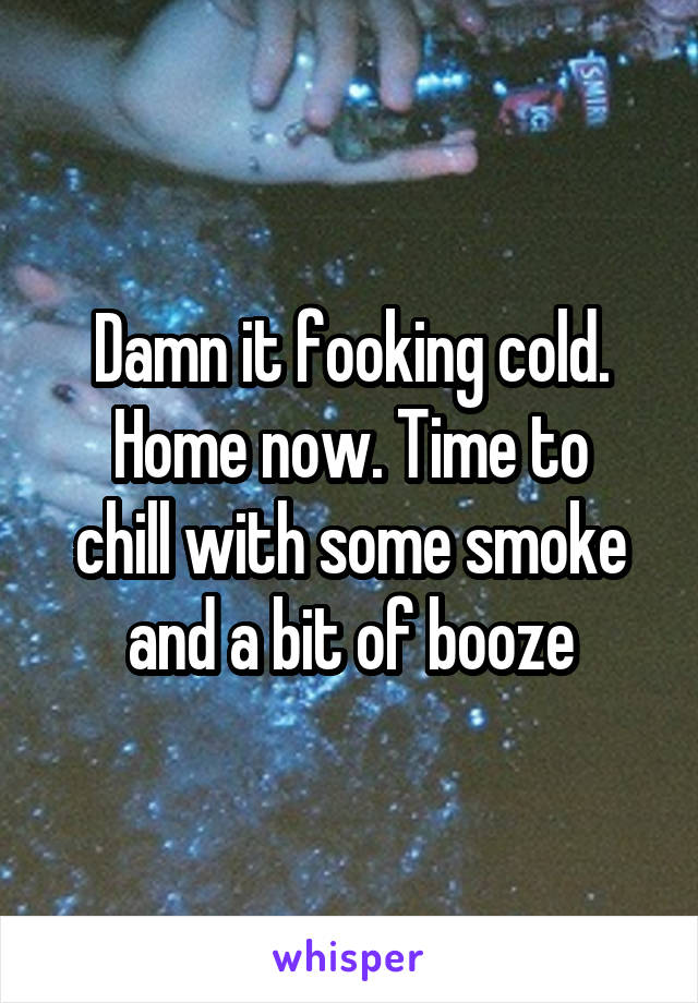 Damn it fooking cold.
Home now. Time to chill with some smoke and a bit of booze