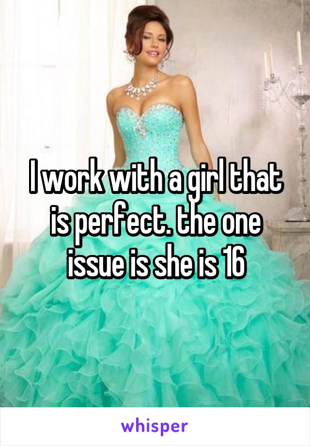 I work with a girl that is perfect. the one issue is she is 16