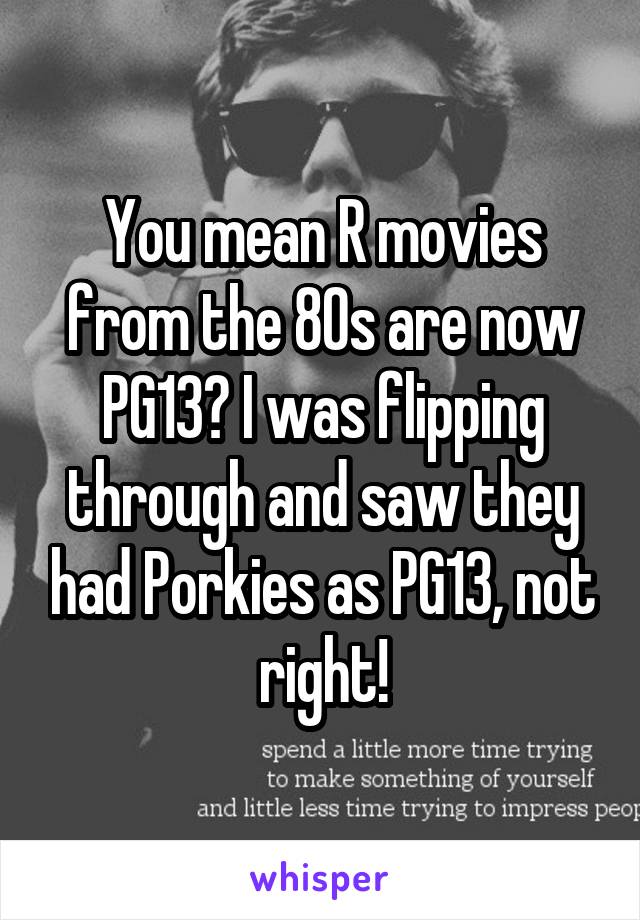 You mean R movies from the 80s are now PG13? I was flipping through and saw they had Porkies as PG13, not right!