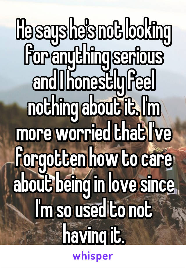 He says he's not looking for anything serious and I honestly feel nothing about it. I'm more worried that I've forgotten how to care about being in love since I'm so used to not having it.