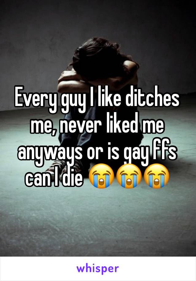 Every guy I like ditches me, never liked me anyways or is gay ffs can I die 😭😭😭