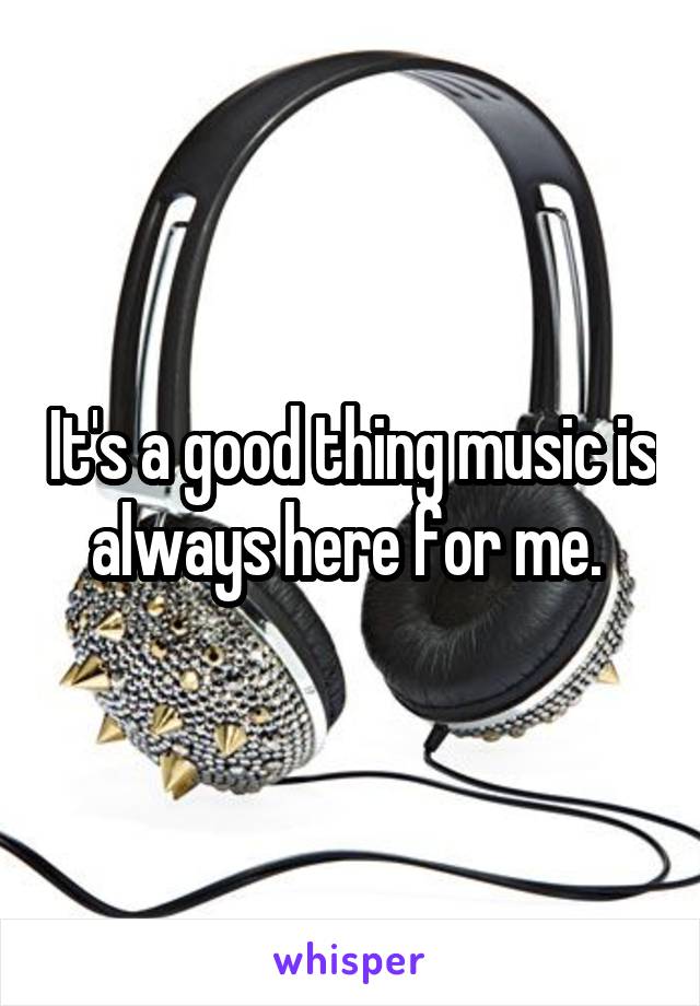 It's a good thing music is always here for me. 