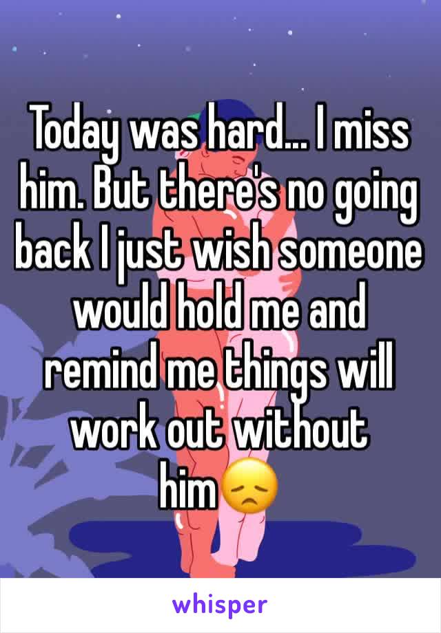 Today was hard... I miss him. But there's no going back I just wish someone would hold me and remind me things will work out without him😞