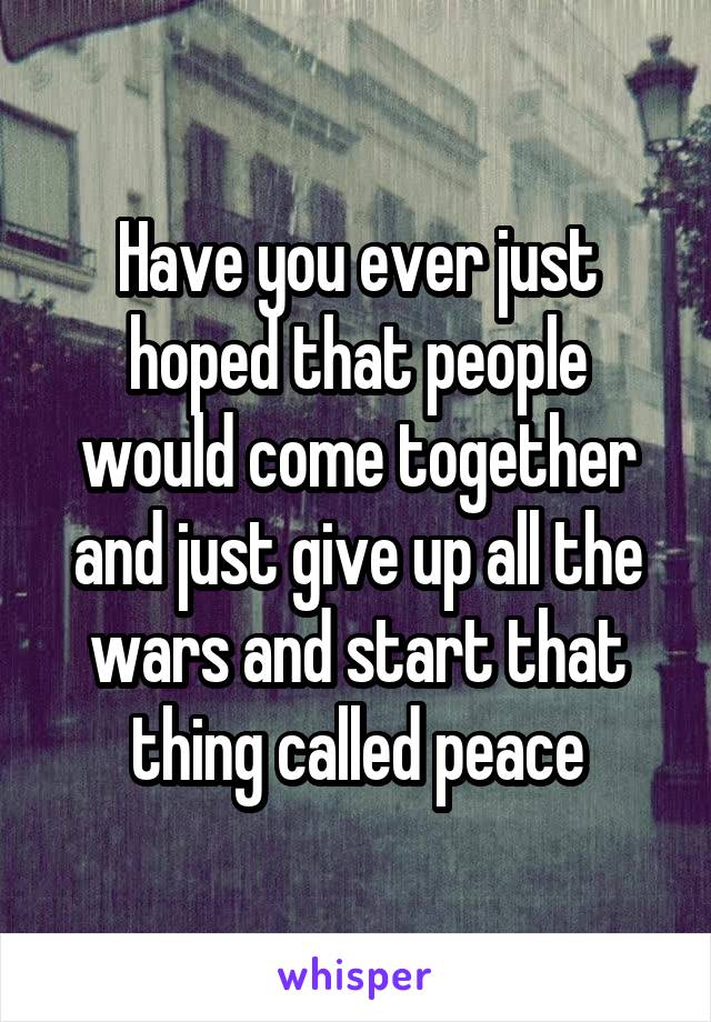 Have you ever just hoped that people would come together and just give up all the wars and start that thing called peace