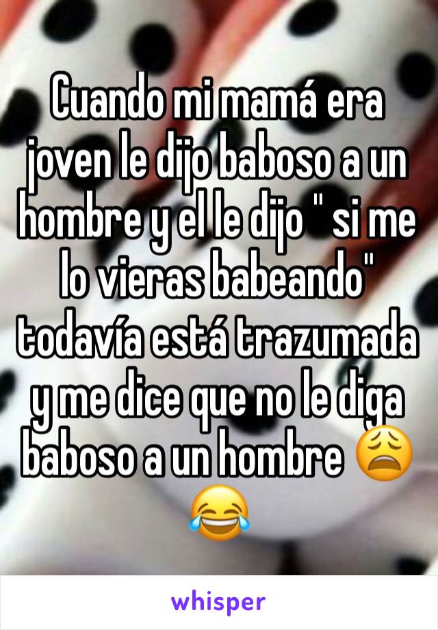 Cuando mi mamá era joven le dijo baboso a un hombre y el le dijo " si me lo vieras babeando" todavía está trazumada y me dice que no le diga baboso a un hombre 😩😂