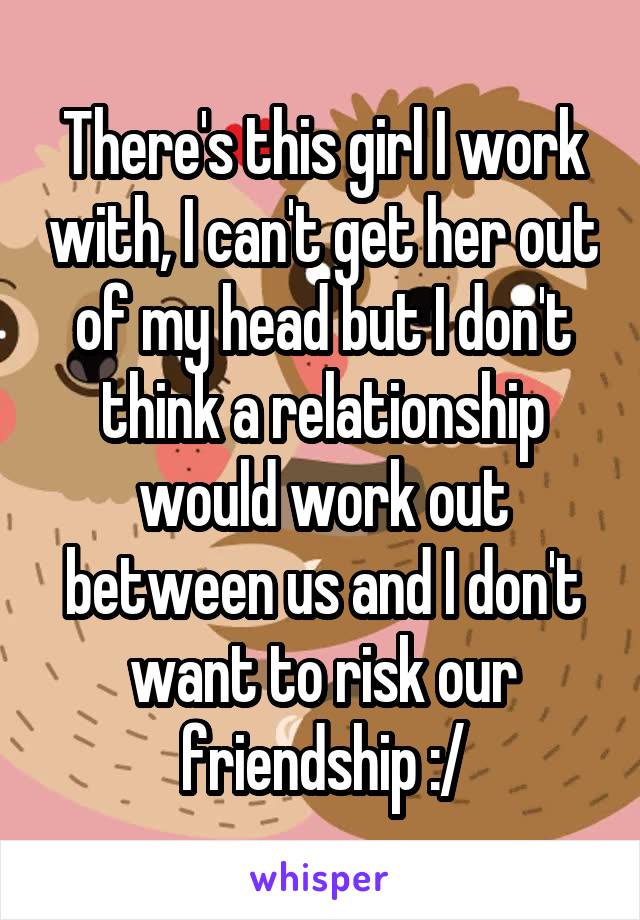 There's this girl I work with, I can't get her out of my head but I don't think a relationship would work out between us and I don't want to risk our friendship :/