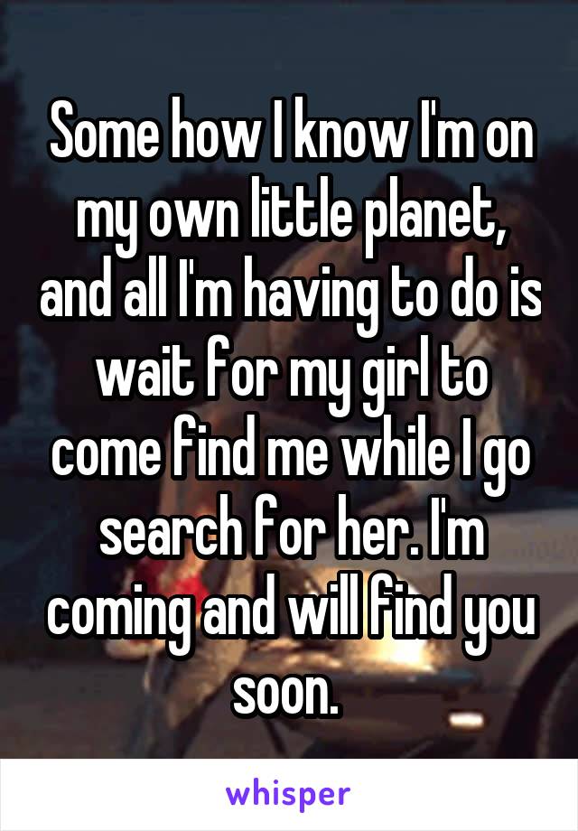 Some how I know I'm on my own little planet, and all I'm having to do is wait for my girl to come find me while I go search for her. I'm coming and will find you soon. 