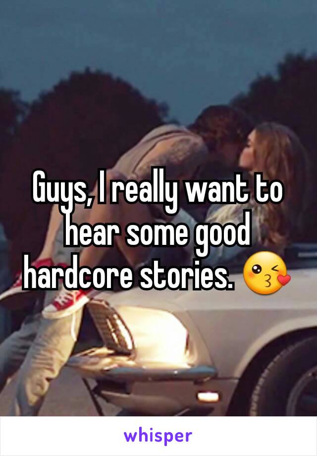 Guys, I really want to hear some good hardcore stories. 😘