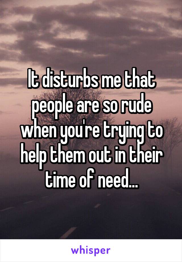 It disturbs me that people are so rude when you're trying to help them out in their time of need...