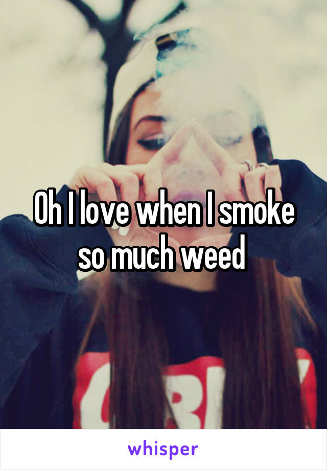 Oh I love when I smoke so much weed 