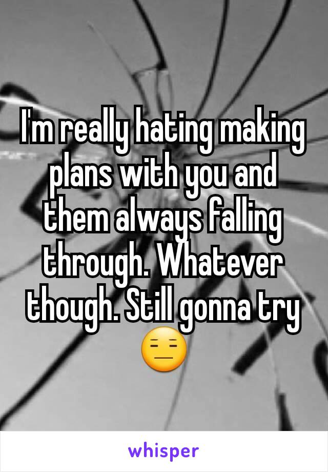 I'm really hating making plans with you and them always falling through. Whatever though. Still gonna try 😑