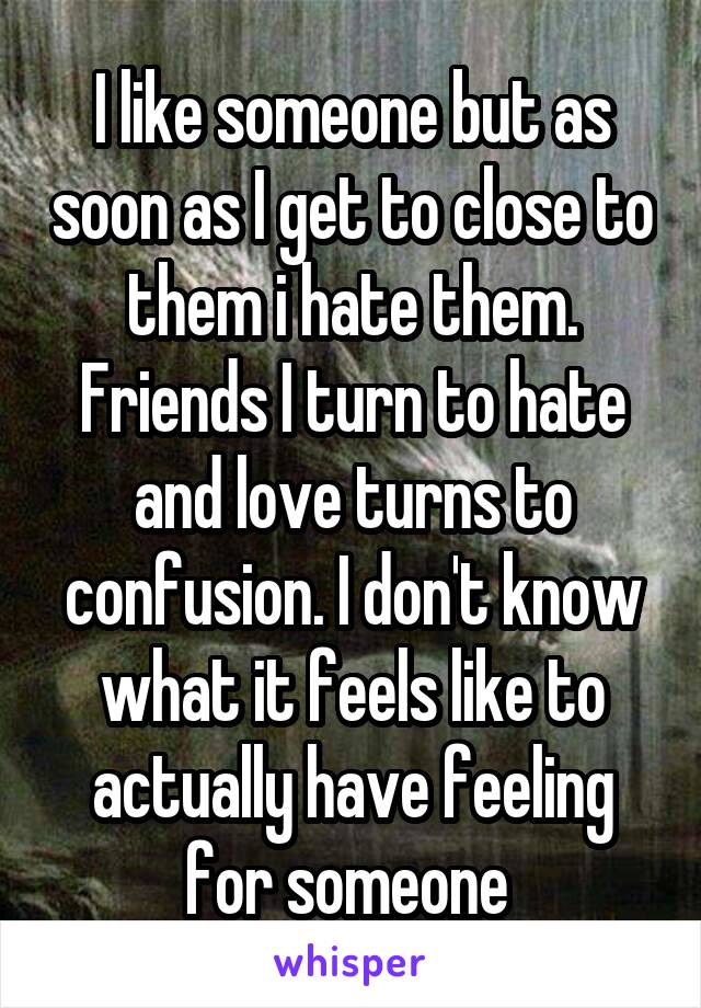 I like someone but as soon as I get to close to them i hate them. Friends I turn to hate and love turns to confusion. I don't know what it feels like to actually have feeling for someone 