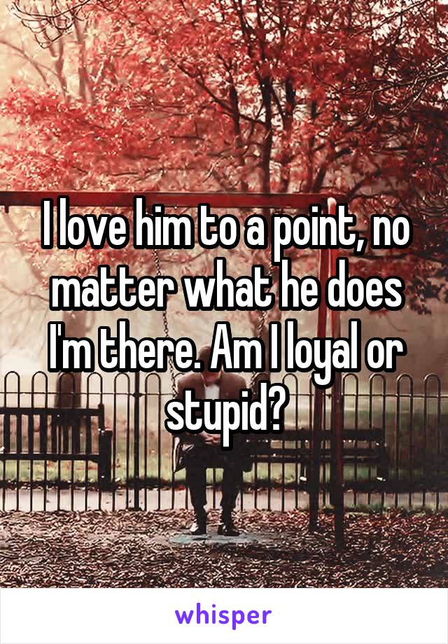 I love him to a point, no matter what he does I'm there. Am I loyal or stupid?