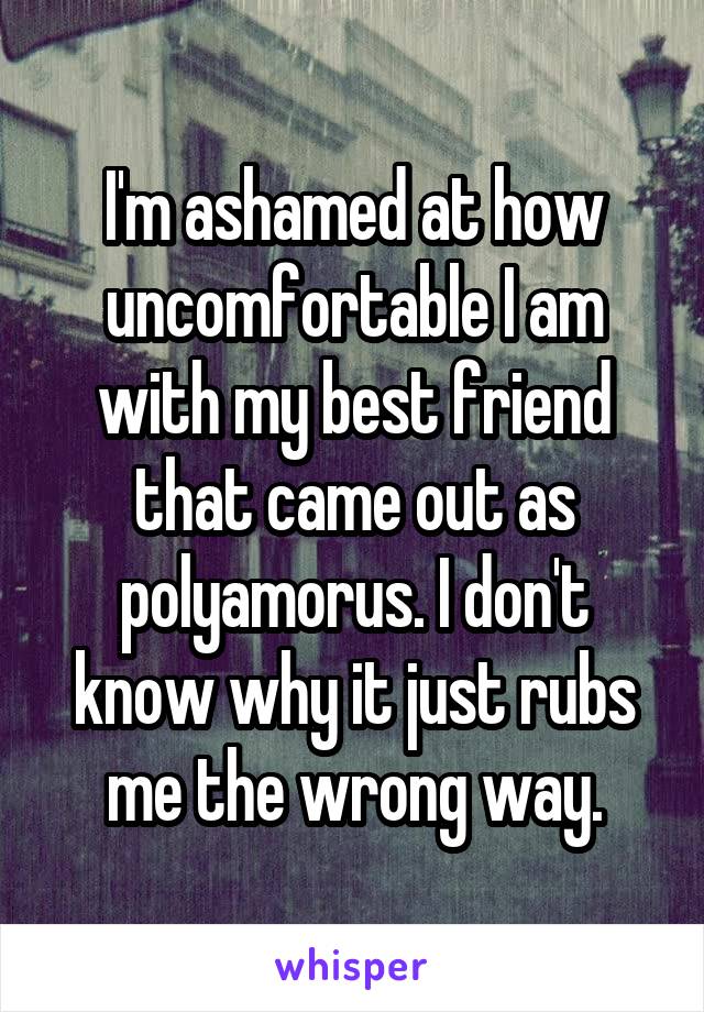 I'm ashamed at how uncomfortable I am with my best friend that came out as polyamorus. I don't know why it just rubs me the wrong way.