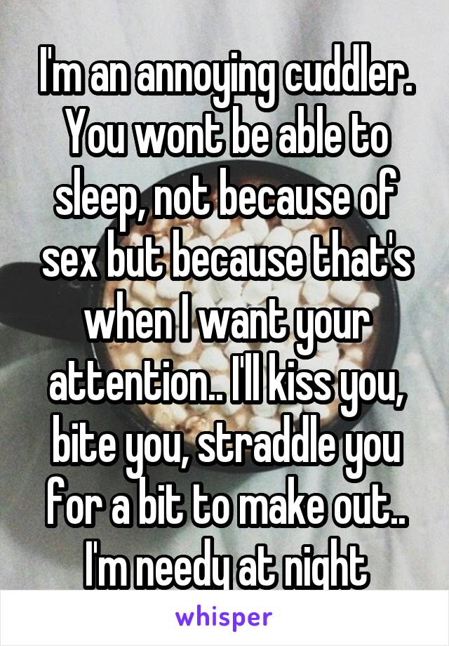 I'm an annoying cuddler. You wont be able to sleep, not because of sex but because that's when I want your attention.. I'll kiss you, bite you, straddle you for a bit to make out.. I'm needy at night