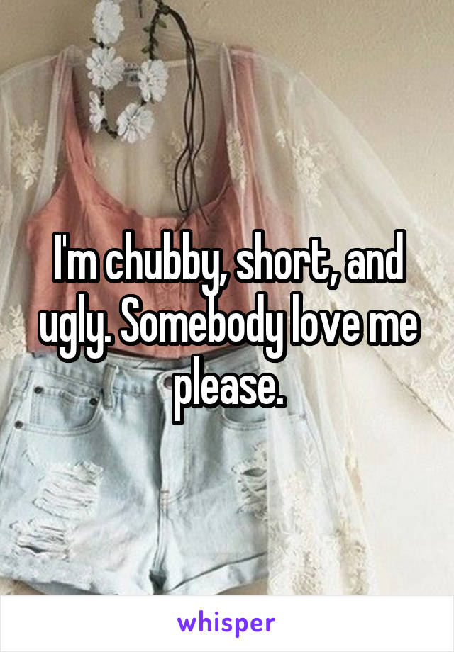 I'm chubby, short, and ugly. Somebody love me please.