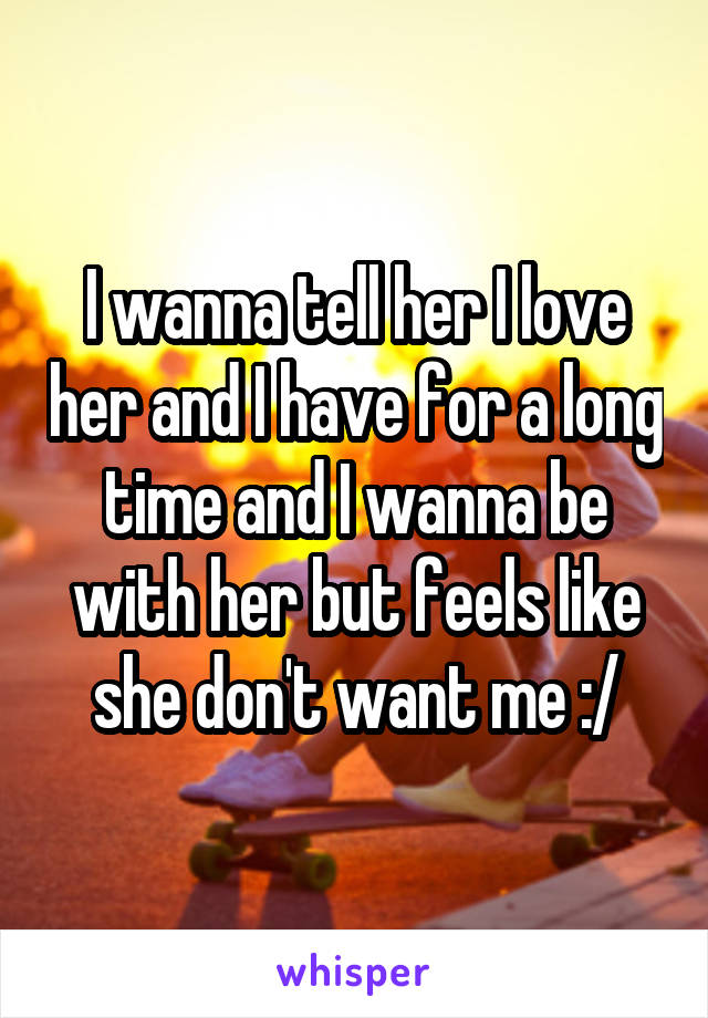 I wanna tell her I love her and I have for a long time and I wanna be with her but feels like she don't want me :/