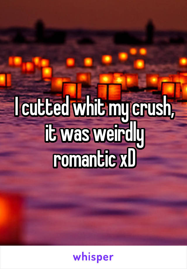 I cutted whit my crush, it was weirdly romantic xD