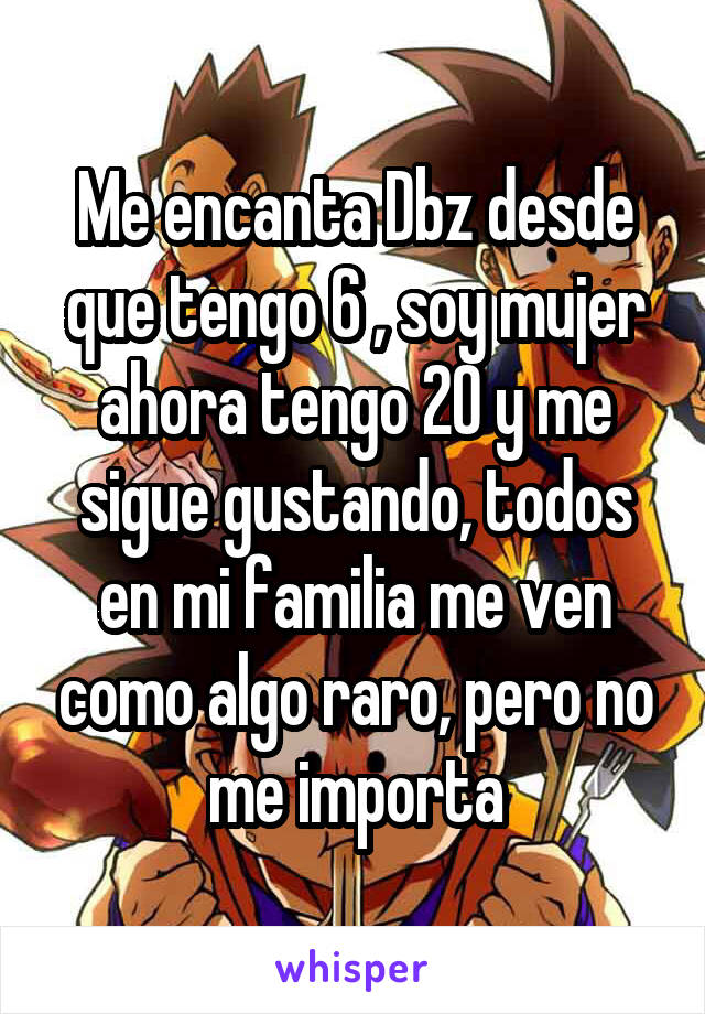 Me encanta Dbz desde que tengo 6 , soy mujer ahora tengo 20 y me sigue gustando, todos en mi familia me ven como algo raro, pero no me importa