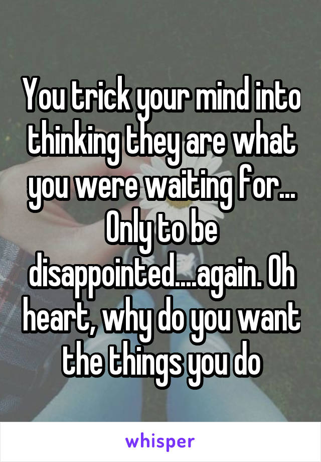 You trick your mind into thinking they are what you were waiting for... Only to be disappointed....again. Oh heart, why do you want the things you do