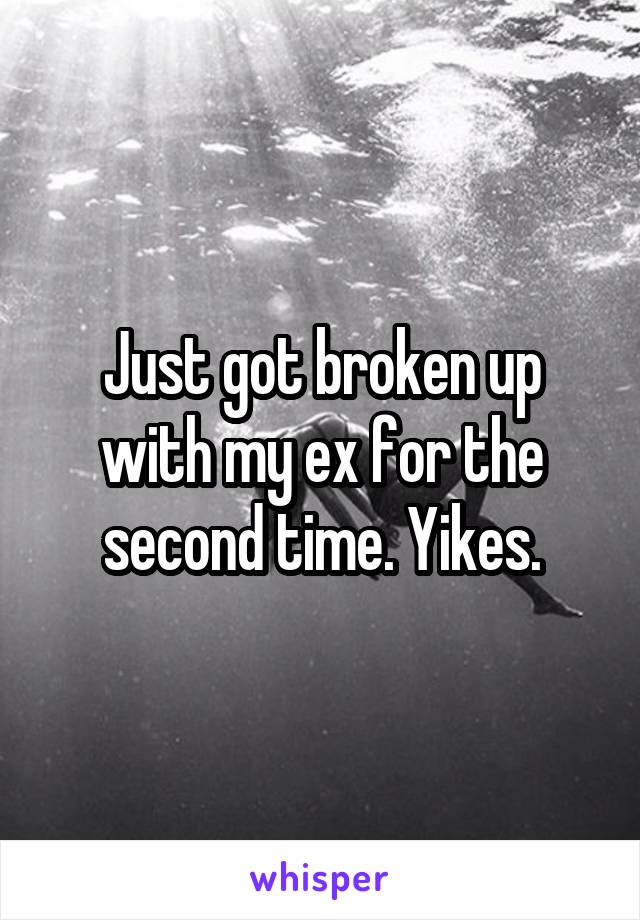 Just got broken up with my ex for the second time. Yikes.