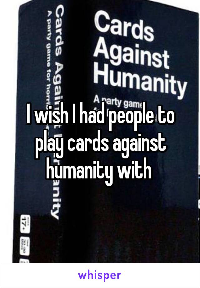 I wish I had people to play cards against humanity with 