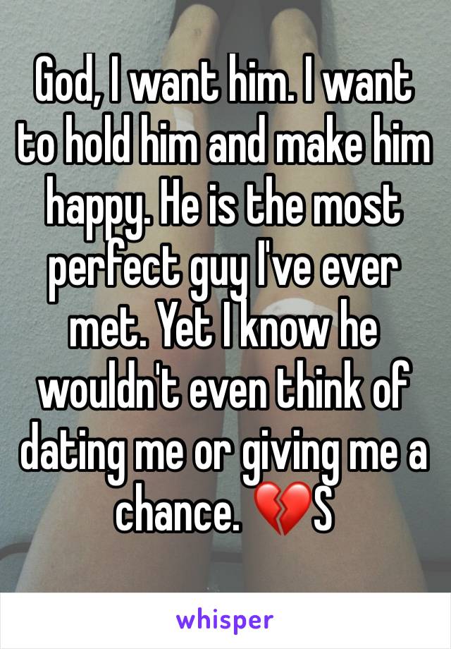 God, I want him. I want to hold him and make him happy. He is the most perfect guy I've ever met. Yet I know he wouldn't even think of dating me or giving me a chance. 💔S