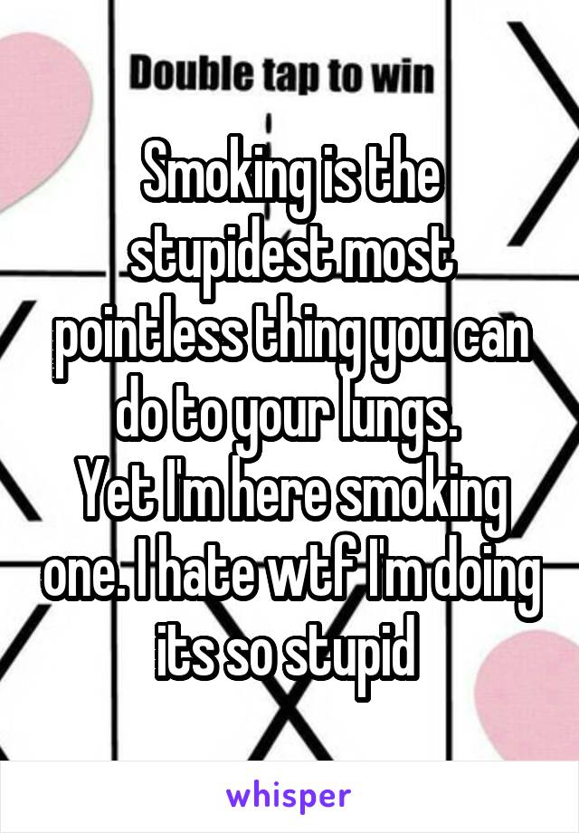 Smoking is the stupidest most pointless thing you can do to your lungs. 
Yet I'm here smoking one. I hate wtf I'm doing its so stupid 