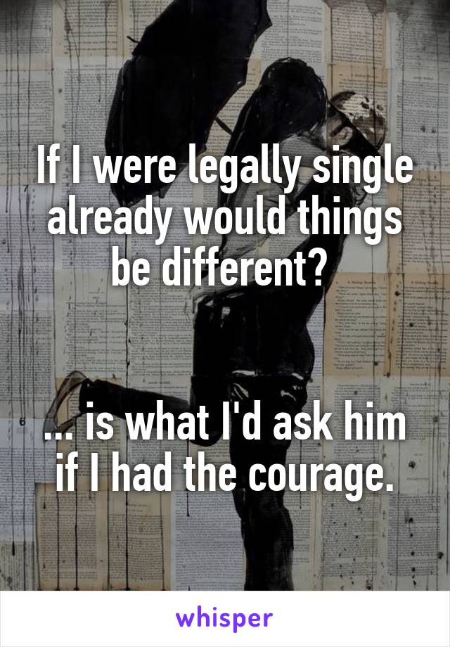 If I were legally single already would things be different? 


... is what I'd ask him if I had the courage.