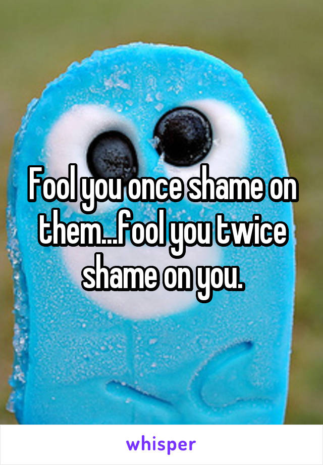 Fool you once shame on them...fool you twice shame on you.