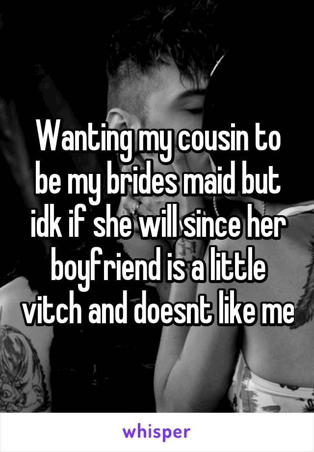 Wanting my cousin to be my brides maid but idk if she will since her boyfriend is a little vitch and doesnt like me