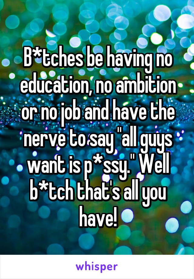 B*tches be having no education, no ambition or no job and have the nerve to say "all guys want is p*ssy." Well b*tch that's all you have!