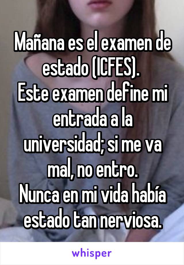 Mañana es el examen de estado (ICFES). 
Este examen define mi entrada a la universidad; si me va mal, no entro.
Nunca en mi vida había estado tan nerviosa.