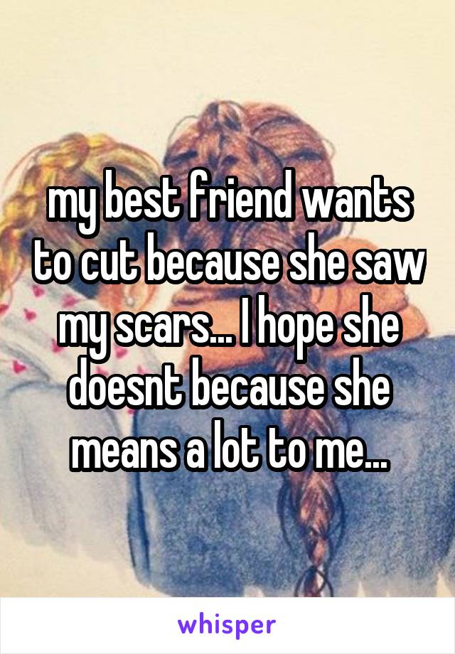 my best friend wants to cut because she saw my scars... I hope she doesnt because she means a lot to me...