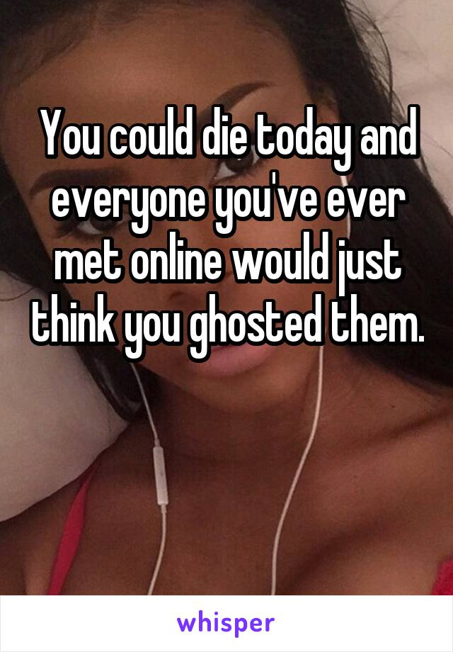 You could die today and everyone you've ever met online would just think you ghosted them.


