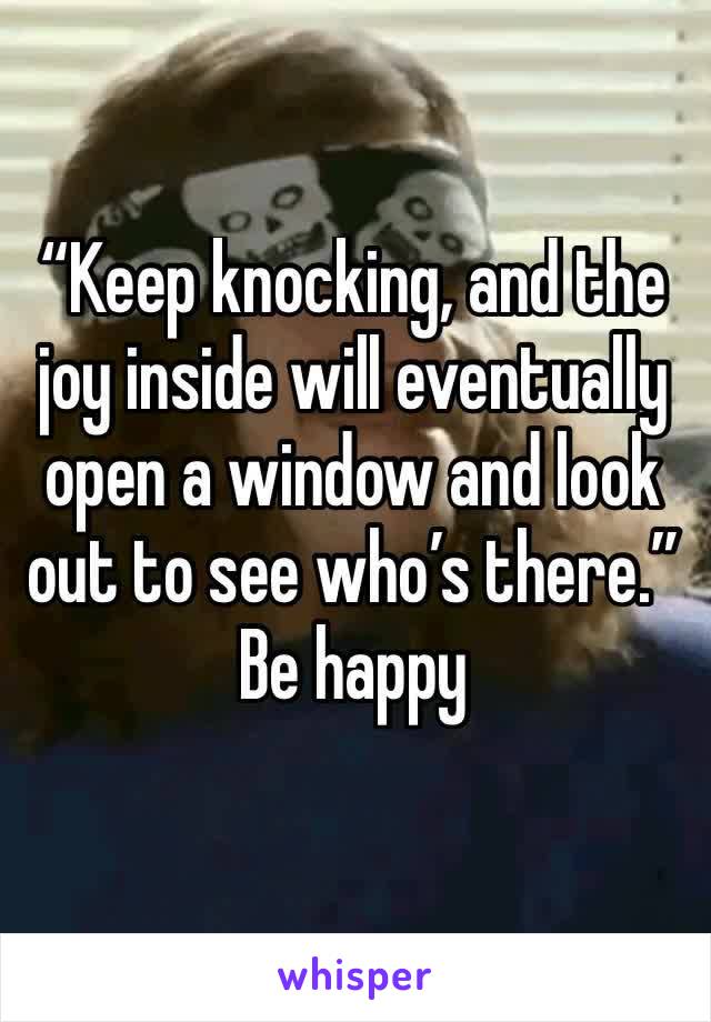 “Keep knocking, and the joy inside will eventually open a window and look out to see who’s there.” Be happy