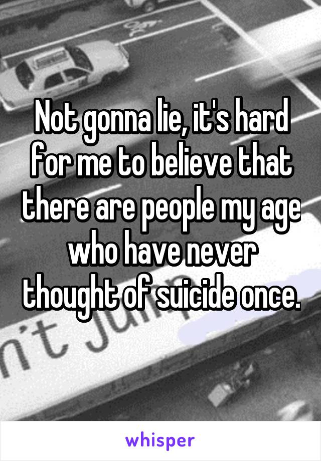 Not gonna lie, it's hard for me to believe that there are people my age who have never thought of suicide once. 