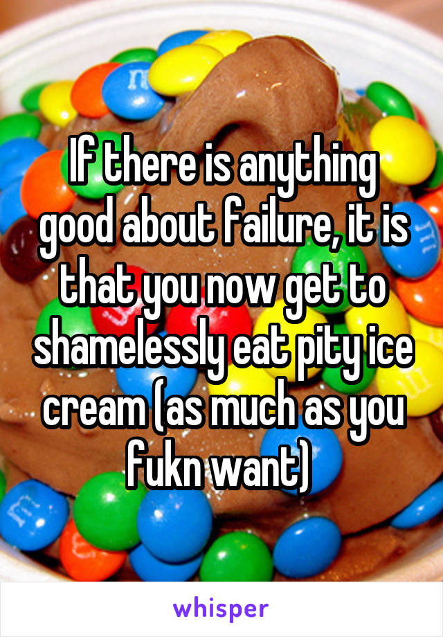 If there is anything good about failure, it is that you now get to shamelessly eat pity ice cream (as much as you fukn want) 